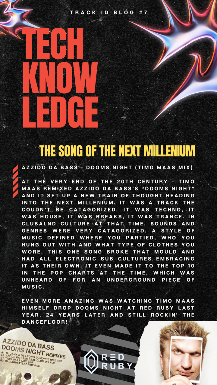 Azzido Da Bass - Dooms Night (Timo Maas Mix) At the very end of the 20th century - TImo Maas remixed Azzido Da Bass’s “Dooms Night” and it set up a new train of thought heading into the next Millenium. It was a track the coudn’t be catagorized. It was techno, it was house, it was breaks, it was trance. In clubalnd culture at that time, Sounds and genres were very catagorized. A style of music defined where you partied, who you hung out with and what type of clothes you wore. This one song broke that mould and had all Electronic sub cultures embracing it as their own. It even made it to the top 10 in the pop charts at the time, which was unheard of for an underground piece of music. Even more amazing was watching Timo Maas himself drop Dooms Night at Red Ruby last year. 24 years later and still rockin’ the dancefloor!